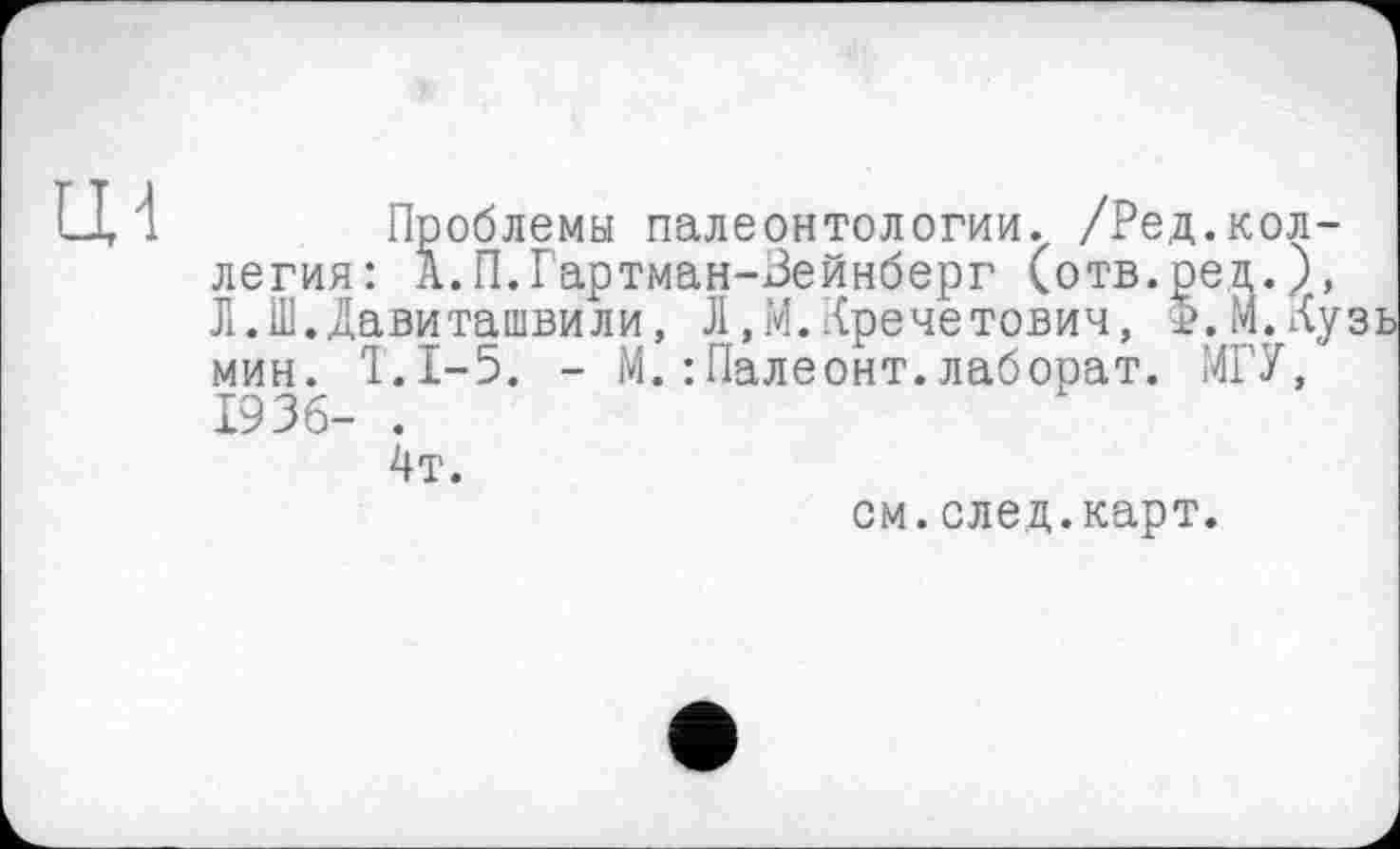 ﻿Проблемы палеонтологии. /Редколлегия: А.П.Гартман-Зейнберг (отв.ред.), Л.Ш.Давиташвили, Л.М.Кречетович, Ф.М.Ау мин. Т.1-5. - М.:Палеонт.лаборат. МГУ, 1936- .
4т.
см.след.карт.